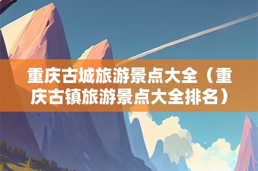 重庆古城旅游景点大全（重庆古镇旅游景点大全排名）
