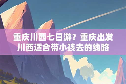 重庆川西七日游？重庆出发川西适合带小孩去的线路