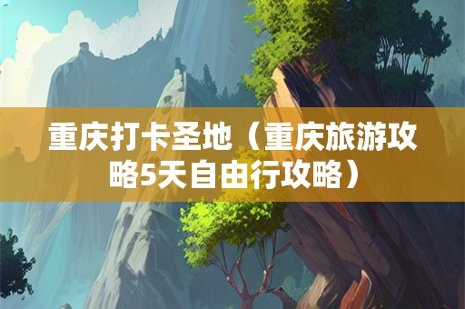 重庆打卡圣地（重庆旅游攻略5天自由行攻略）