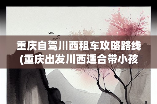 重庆自驾川西租车攻略路线(重庆出发川西适合带小孩去的线路)