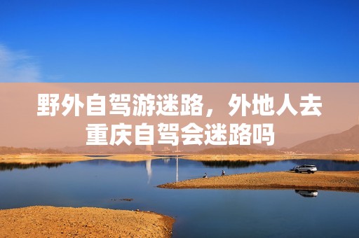 野外自驾游迷路，外地人去重庆自驾会迷路吗