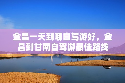 金昌一天到哪自驾游好，金昌到甘南自驾游最佳路线