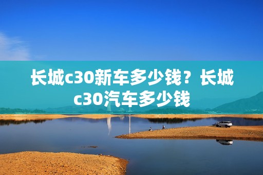 长城c30新车多少钱？长城c30汽车多少钱