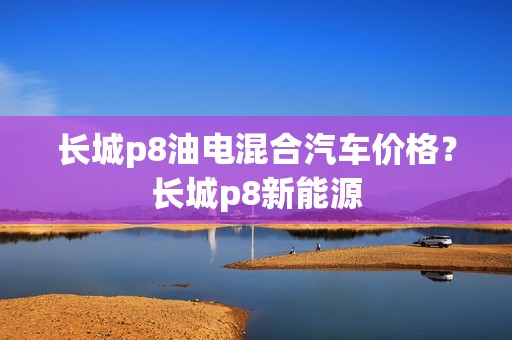 长城p8油电混合汽车价格？长城p8新能源