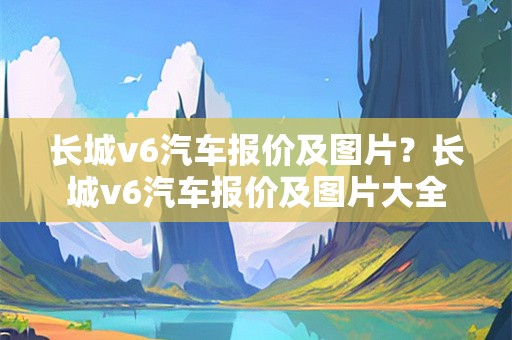 长城v6汽车报价及图片？长城v6汽车报价及图片大全