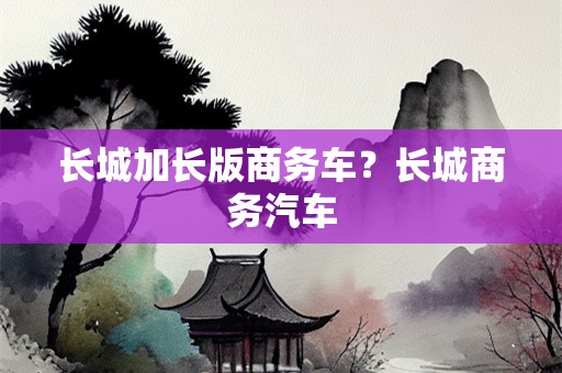 长城加长版商务车？长城商务汽车