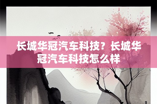 长城华冠汽车科技？长城华冠汽车科技怎么样