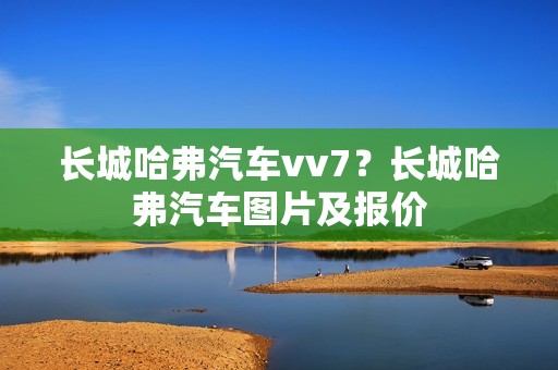 长城哈弗汽车vv7？长城哈弗汽车图片及报价