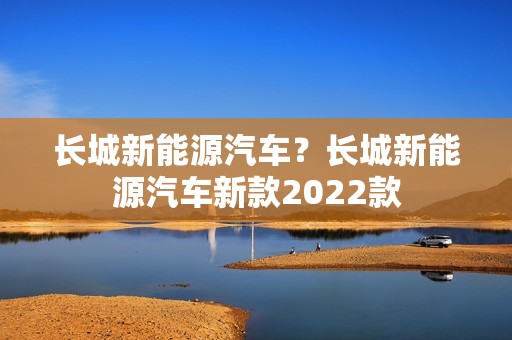 长城新能源汽车？长城新能源汽车新款2022款