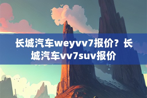 长城汽车weyvv7报价？长城汽车vv7suv报价