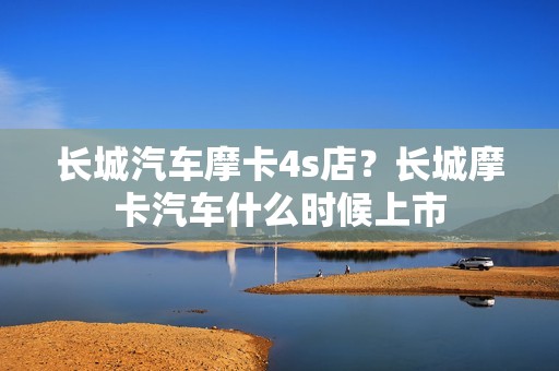 长城汽车摩卡4s店？长城摩卡汽车什么时候上市