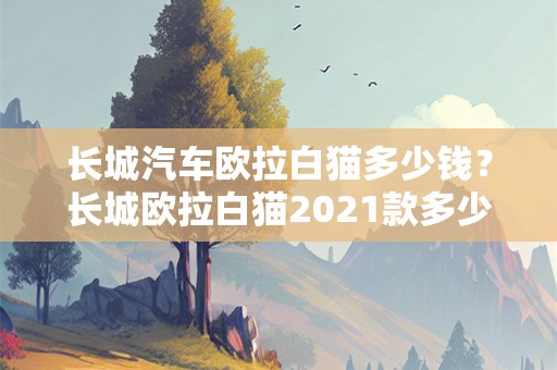 长城汽车欧拉白猫多少钱？长城欧拉白猫2021款多少钱