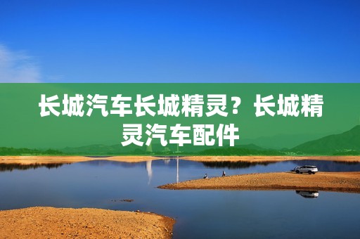 长城汽车长城精灵？长城精灵汽车配件