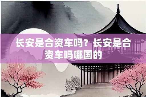 长安是合资车吗？长安是合资车吗哪国的