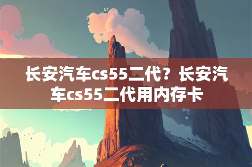 长安汽车cs55二代？长安汽车cs55二代用内存卡