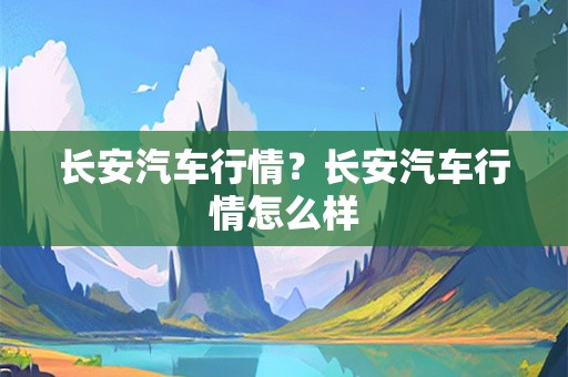 长安汽车行情？长安汽车行情怎么样