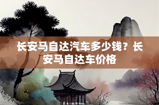 长安马自达汽车多少钱？长安马自达车价格
