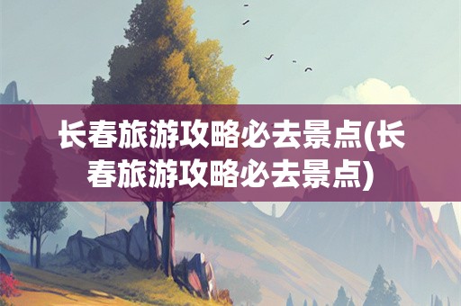 长春旅游攻略必去景点(长春旅游攻略必去景点)