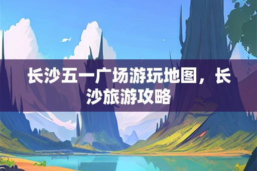 长沙五一广场游玩地图，长沙旅游攻略