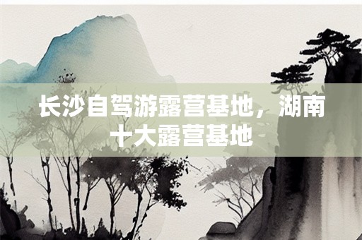 长沙自驾游露营基地，湖南十大露营基地