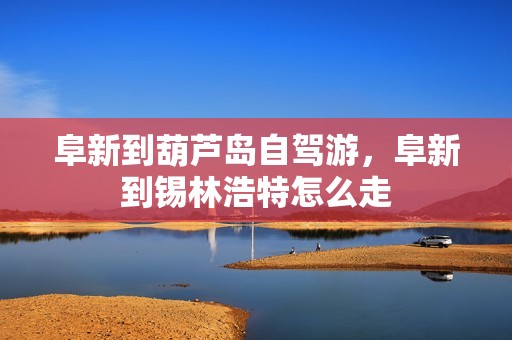 阜新到葫芦岛自驾游，阜新到锡林浩特怎么走
