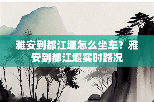 雅安到都江堰怎么坐车？雅安到都江堰实时路况