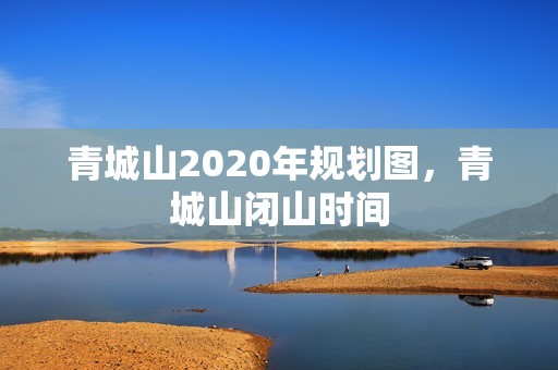 青城山2020年规划图，青城山闭山时间