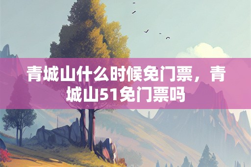青城山什么时候免门票，青城山51免门票吗