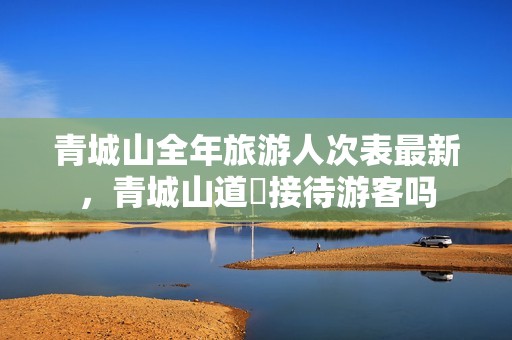 青城山全年旅游人次表最新，青城山道覌接待游客吗