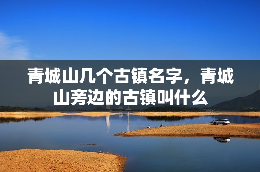 青城山几个古镇名字，青城山旁边的古镇叫什么