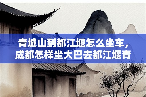 青城山到都江堰怎么坐车，成都怎样坐大巴去都江堰青城山