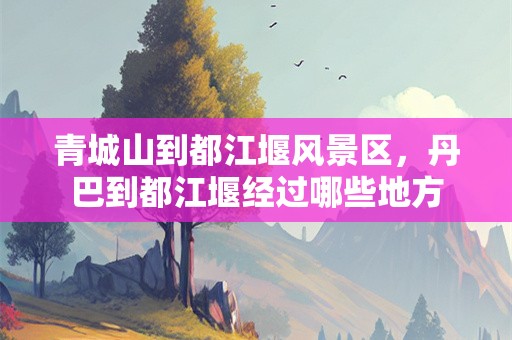 青城山到都江堰风景区，丹巴到都江堰经过哪些地方