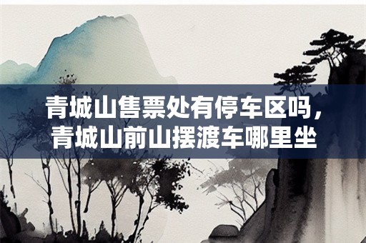 青城山售票处有停车区吗，青城山前山摆渡车哪里坐
