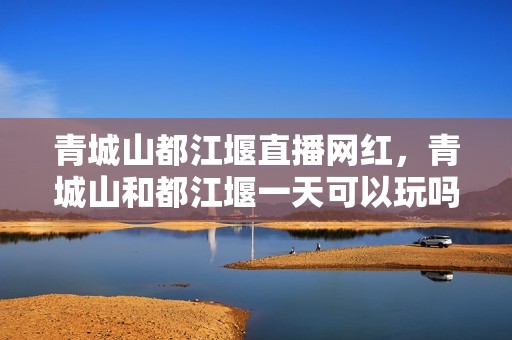 青城山都江堰直播网红，青城山和都江堰一天可以玩吗