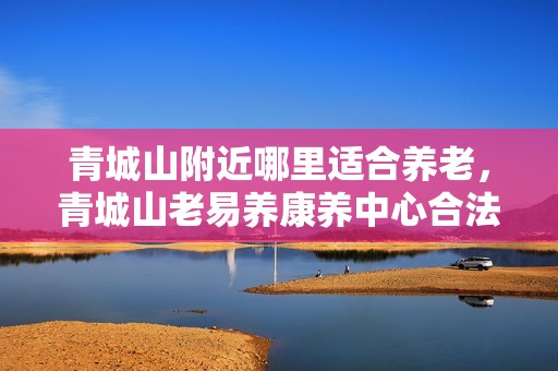 青城山附近哪里适合养老，青城山老易养康养中心合法吗
