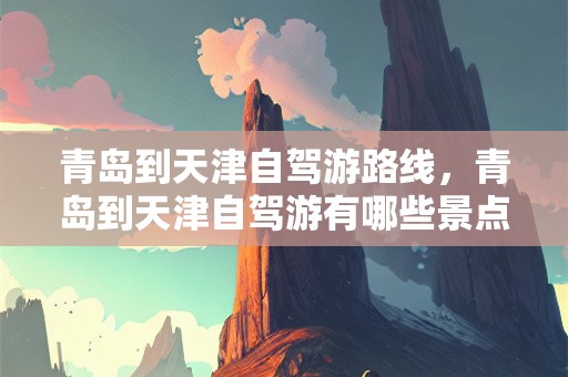 青岛到天津自驾游路线，青岛到天津自驾游有哪些景点？