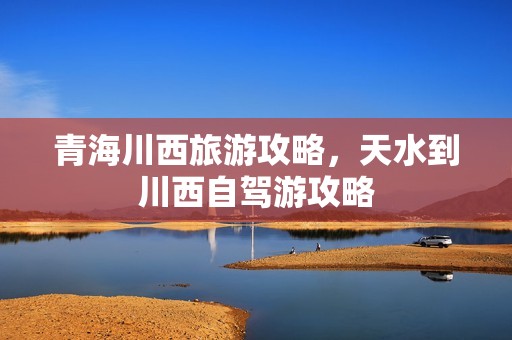 青海川西旅游攻略，天水到川西自驾游攻略