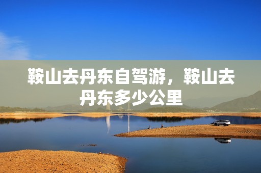 鞍山去丹东自驾游，鞍山去丹东多少公里