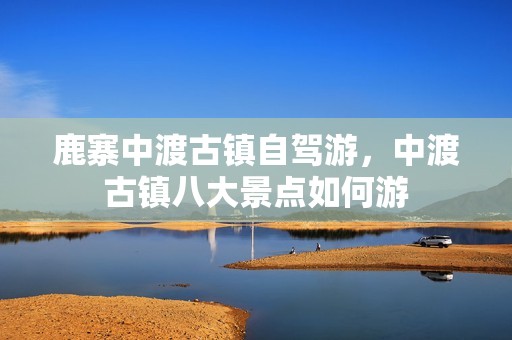 鹿寨中渡古镇自驾游，中渡古镇八大景点如何游