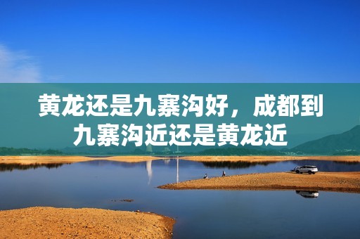 黄龙还是九寨沟好，成都到九寨沟近还是黄龙近