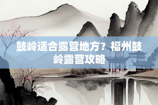 鼓岭适合露营地方？福州鼓岭露营攻略