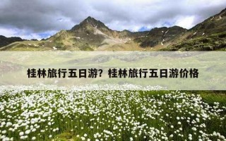 桂林旅行五日游？桂林旅行五日游价格