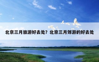 北京三月旅游好去处？北京三月郊游的好去处