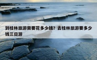 到桂林旅游需要花多少钱？去桂林旅游要多少钱三日游