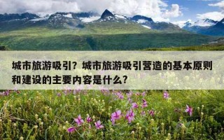城市旅游吸引？城市旅游吸引营造的基本原则和建设的主要内容是什么?