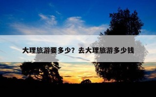 大理旅游要多少？去大理旅游多少钱