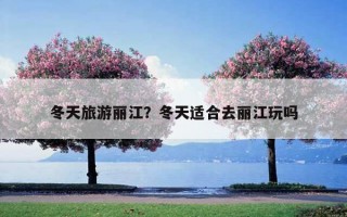 冬天旅游丽江?冬天适合去丽江玩吗 冬天旅游丽江?冬天适合去丽江玩吗