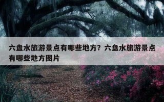 六盘水旅游景点有哪些地方？六盘水旅游景点有哪些地方图片