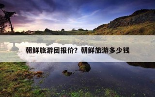 朝鲜旅游团报价？朝鲜旅游多少钱