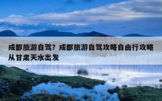 成都旅游自驾？成都旅游自驾攻略自由行攻略从甘肃天水出发